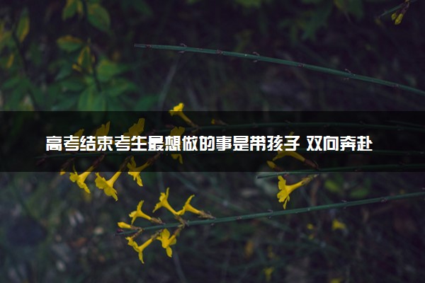 高考结束考生最想做的事是带孩子 双向奔赴的亲情