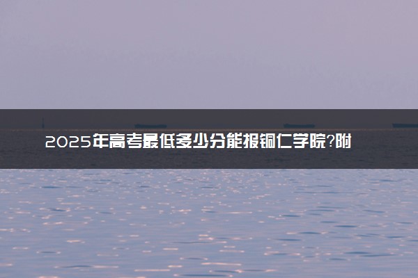2025年高考最低多少分能报铜仁学院？附铜仁学院历年录取分数线及位次