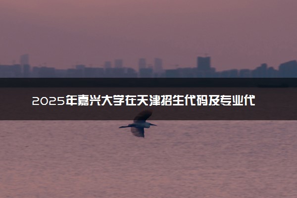 2025年嘉兴大学在天津招生代码及专业代码 嘉兴大学天津代码是多少？怎么查询？