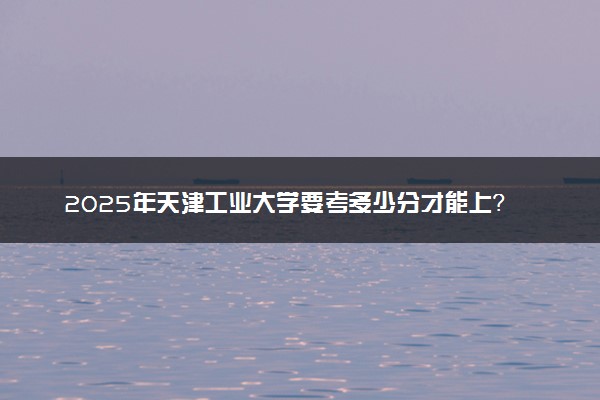 2025年天津工业大学要考多少分才能上？历年录取分数线及报考指南（含预测）