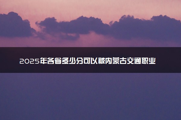 2025年各省多少分可以被内蒙古交通职业技术学院录取？历年录取分数线