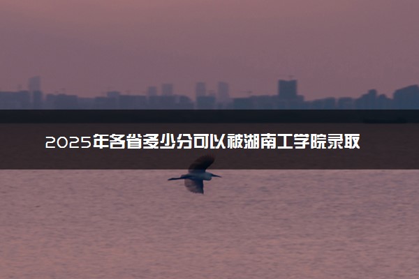 2025年各省多少分可以被湖南工学院录取？历年录取分数线