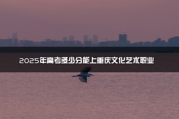 2025年高考多少分能上重庆文化艺术职业学院？预测各省份录取分数线（附2024年数据及报考指南）