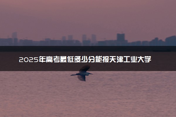 2025年高考最低多少分能报天津工业大学？附天津工业大学历年录取分数线及位次