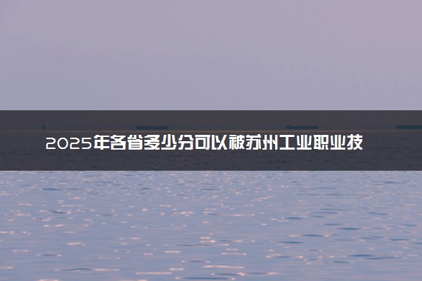 2025年各省多少分可以被苏州工业职业技术学院录取？历年录取分数线