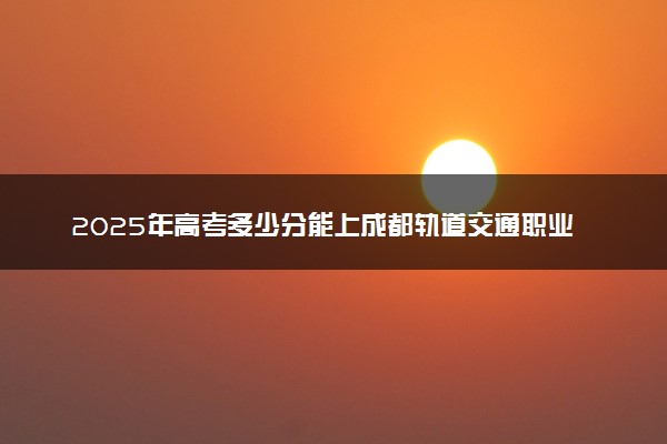 2025年高考多少分能上成都轨道交通职业学院？预测各省份录取分数线（附2024年数据及报考指南）