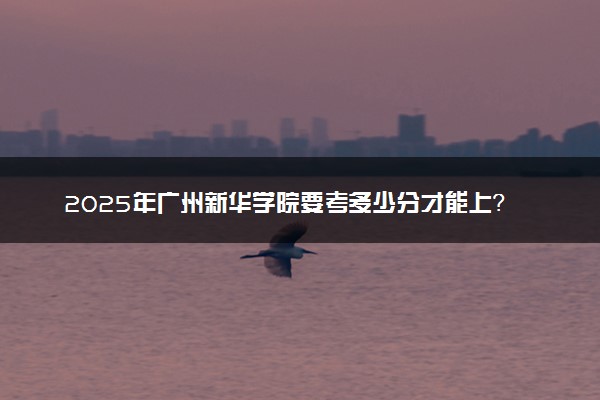 2025年广州新华学院要考多少分才能上？历年录取分数线及报考指南（含预测）