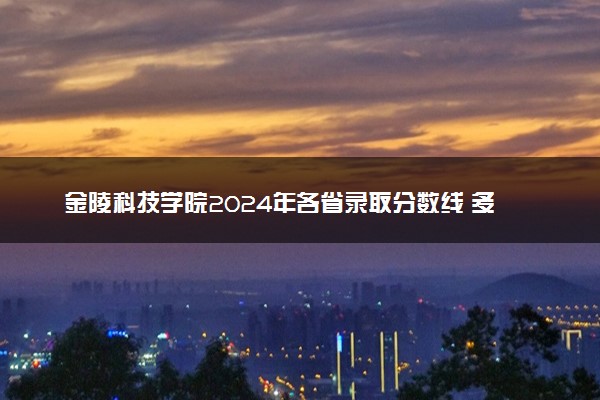 金陵科技学院2024年各省录取分数线 多少分能考上