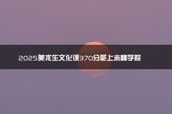 2025美术生文化课370分能上赤峰学院吗