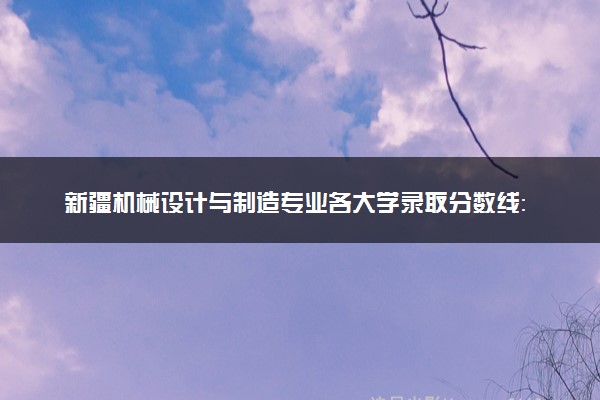 新疆机械设计与制造专业各大学录取分数线：最低222分能上 开设院校及位次