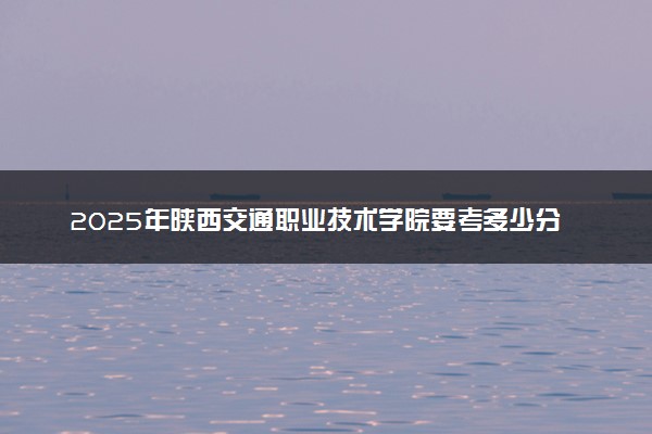 2025年陕西交通职业技术学院要考多少分才能上？历年录取分数线及报考指南（含预测）