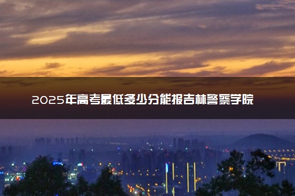 2025年高考最低多少分能报吉林警察学院？附吉林警察学院历年录取分数线及位次