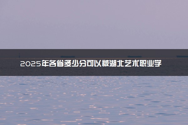 2025年各省多少分可以被湖北艺术职业学院录取？历年录取分数线