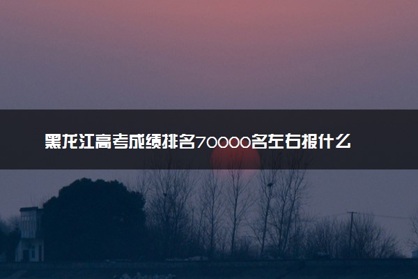 黑龙江高考成绩排名70000名左右报什么大学好（2025年参考）