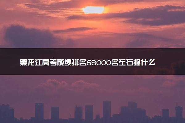 黑龙江高考成绩排名68000名左右报什么大学好（2025年参考）