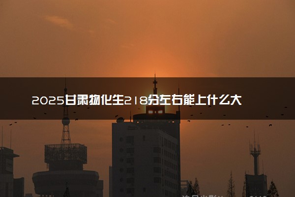 2025甘肃物化生218分左右能上什么大学 可以报考的院校名单