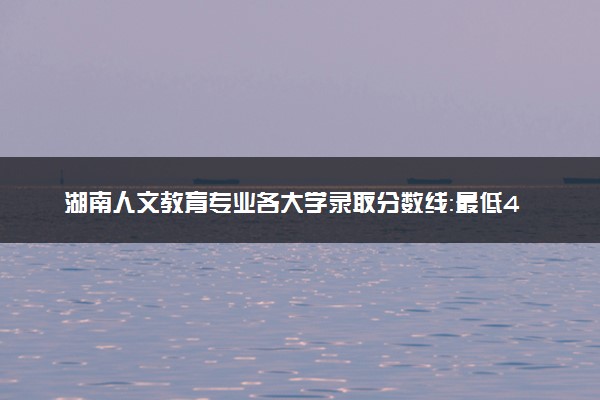 湖南人文教育专业各大学录取分数线：最低451分能上 开设院校及位次