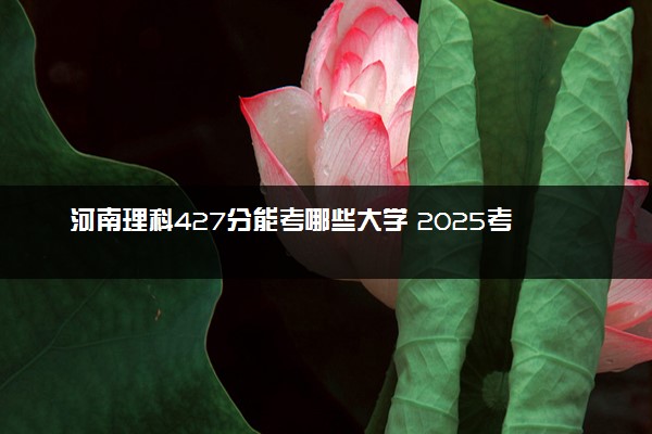 河南理科427分能考哪些大学 2025考生稳上的大学名单