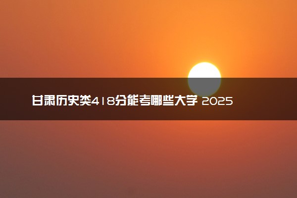 甘肃历史类418分能考哪些大学 2025考生稳上的大学名单