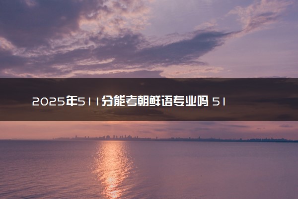 2025年511分能考朝鲜语专业吗 511分朝鲜语专业大学推荐