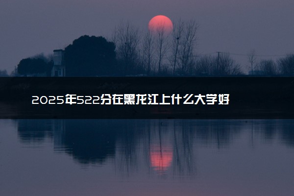 2025年522分在黑龙江上什么大学好 近三年录取分数线是多少