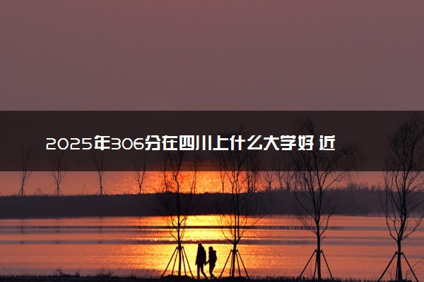 2025年306分在四川上什么大学好 近三年录取分数线是多少