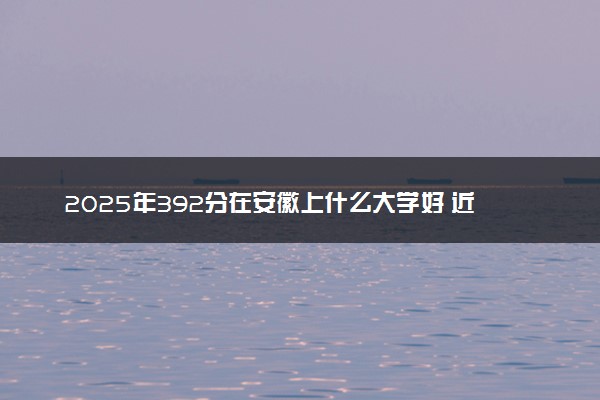 2025年392分在安徽上什么大学好 近三年录取分数线是多少