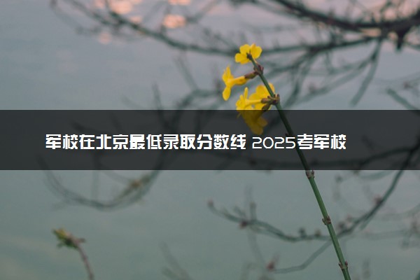 军校在北京最低录取分数线 2025考军校要多少分