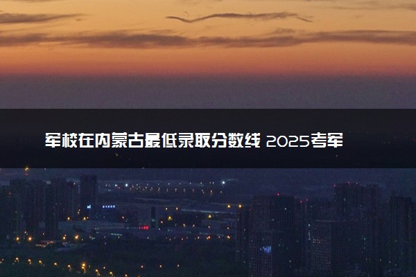 军校在内蒙古最低录取分数线 2025考军校要多少分