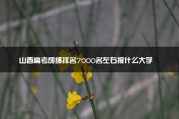 山西高考成绩排名7000名左右报什么大学好（2025年参考）