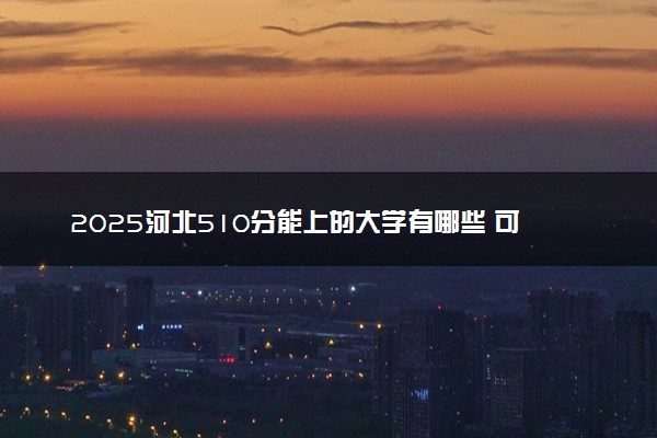 2025河北510分能上的大学有哪些 可以报考院校名单
