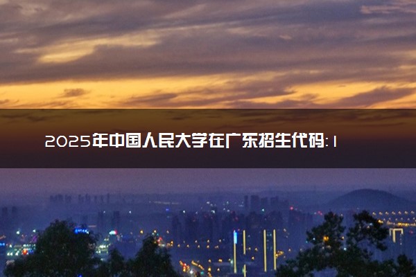 2025年中国人民大学在广东招生代码：10002 专业代码及报考指南