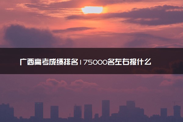 广西高考成绩排名175000名左右报什么大学好（2025年参考）