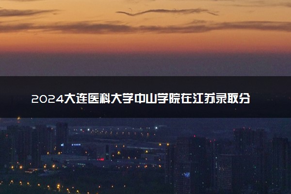 2024大连医科大学中山学院在江苏录取分数线 各专业分数及位次