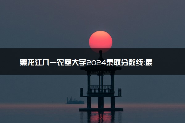 黑龙江八一农垦大学2024录取分数线：最低316分 附2025年报考建议及注意事项
