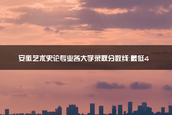 安徽艺术史论专业各大学录取分数线：最低476分能上 开设院校及位次