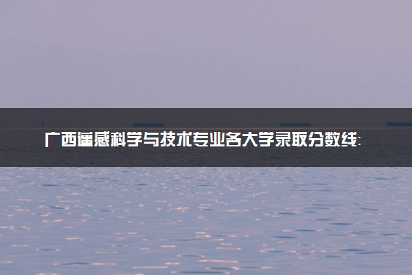广西遥感科学与技术专业各大学录取分数线：最低417分能上 开设院校及位次