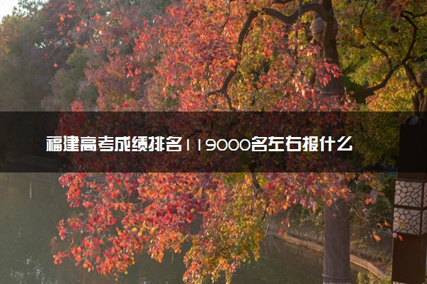 福建高考成绩排名119000名左右报什么大学好（2025年参考）