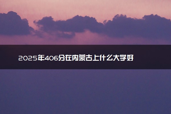 2025年406分在内蒙古上什么大学好 近三年录取分数线是多少