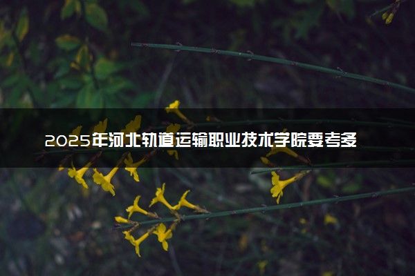 2025年河北轨道运输职业技术学院要考多少分才能上？历年录取分数线及报考指南（含预测）