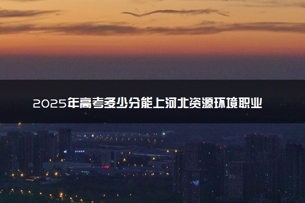 2025年高考多少分能上河北资源环境职业技术学院？预测各省份录取分数线（附2024年数据及报考指南）