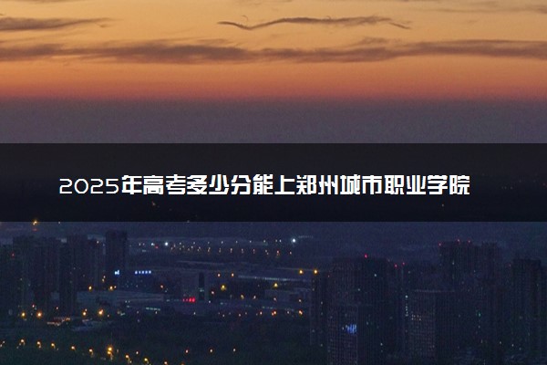 2025年高考多少分能上郑州城市职业学院？预测各省份录取分数线（附2024年数据及报考指南）