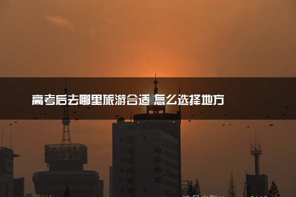 高考后去哪里旅游合适 怎么选择地方