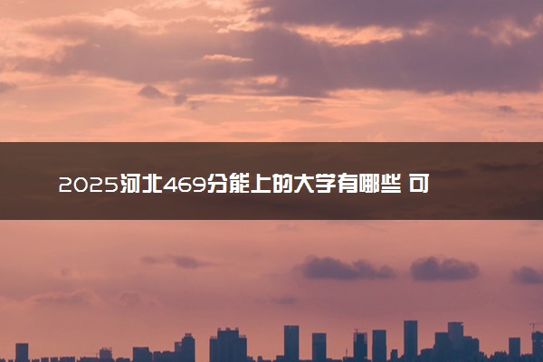 2025河北469分能上的大学有哪些 可以报考院校名单