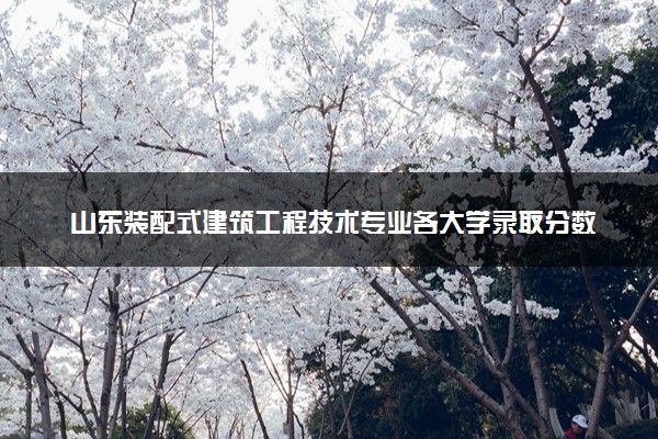 山东装配式建筑工程技术专业各大学录取分数线：最低278分能上 开设院校及位次