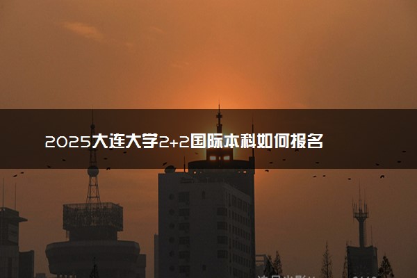 2025大连大学2+2国际本科如何报名 报考条件是什么