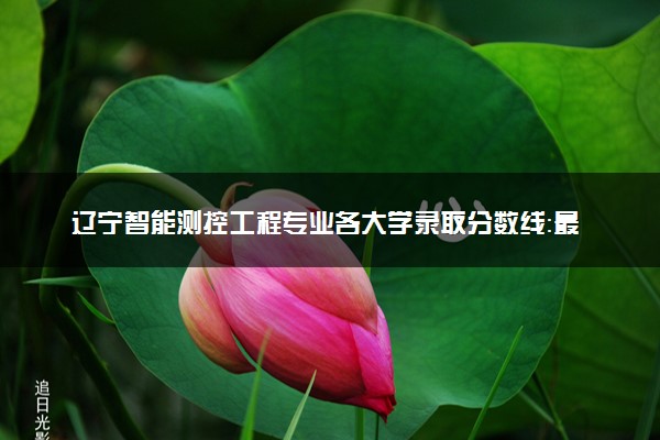 辽宁智能测控工程专业各大学录取分数线：最低617分能上 开设院校及位次