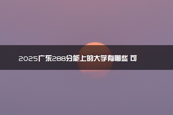 2025广东288分能上的大学有哪些 可以报考院校名单