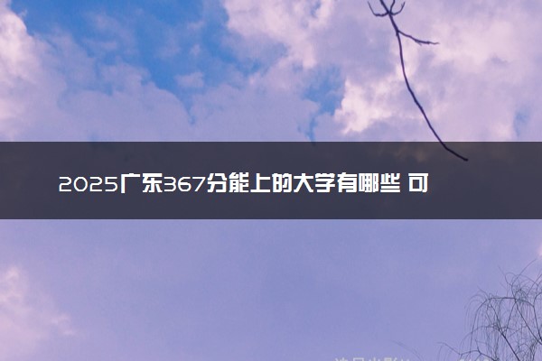 2025广东367分能上的大学有哪些 可以报考院校名单