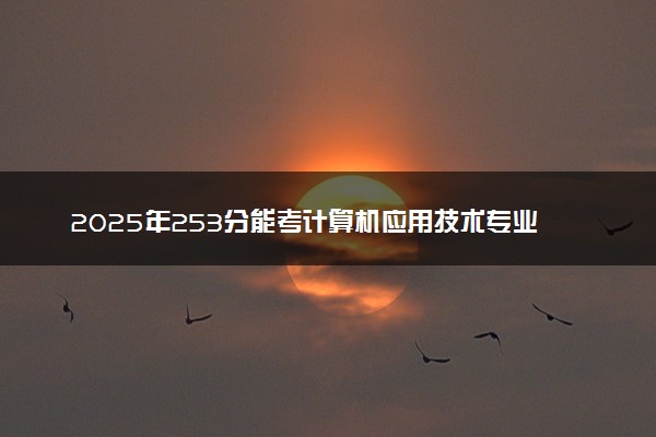 2025年253分能考计算机应用技术专业吗 253分计算机应用技术专业大学推荐